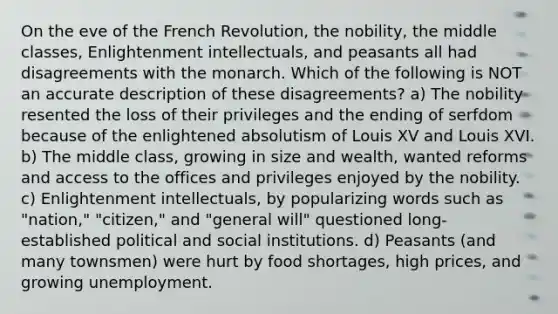 On the eve of the French Revolution, the nobility, the middle classes, Enlightenment intellectuals, and peasants all had disagreements with the monarch. Which of the following is NOT an accurate description of these disagreements? a) The nobility resented the loss of their privileges and the ending of serfdom because of the enlightened absolutism of Louis XV and Louis XVI. b) The middle class, growing in size and wealth, wanted reforms and access to the offices and privileges enjoyed by the nobility. c) Enlightenment intellectuals, by popularizing words such as "nation," "citizen," and "general will" questioned long-established political and social institutions. d) Peasants (and many townsmen) were hurt by food shortages, high prices, and growing unemployment.