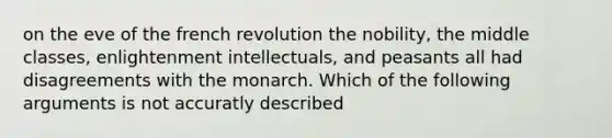 on the eve of the french revolution the nobility, the middle classes, enlightenment intellectuals, and peasants all had disagreements with the monarch. Which of the following arguments is not accuratly described