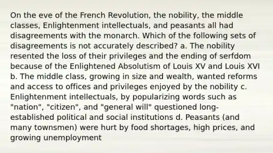 On the eve of the French Revolution, the nobility, the middle classes, Enlightenment intellectuals, and peasants all had disagreements with the monarch. Which of the following sets of disagreements is not accurately described? a. The nobility resented the loss of their privileges and the ending of serfdom because of the Enlightened Absolutism of Louis XV and Louis XVI b. The middle class, growing in size and wealth, wanted reforms and access to offices and privileges enjoyed by the nobility c. Enlightenment intellectuals, by popularizing words such as "nation", "citizen", and "general will" questioned long-established political and social institutions d. Peasants (and many townsmen) were hurt by food shortages, high prices, and growing unemployment