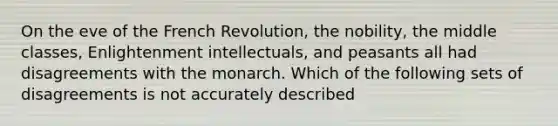 On the eve of the French Revolution, the nobility, the middle classes, Enlightenment intellectuals, and peasants all had disagreements with the monarch. Which of the following sets of disagreements is not accurately described