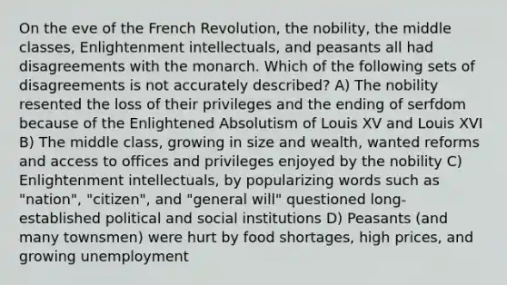 On the eve of the French Revolution, the nobility, the middle classes, Enlightenment intellectuals, and peasants all had disagreements with the monarch. Which of the following sets of disagreements is not accurately described? A) The nobility resented the loss of their privileges and the ending of serfdom because of the Enlightened Absolutism of Louis XV and Louis XVI B) The middle class, growing in size and wealth, wanted reforms and access to offices and privileges enjoyed by the nobility C) Enlightenment intellectuals, by popularizing words such as "nation", "citizen", and "general will" questioned long-established political and social institutions D) Peasants (and many townsmen) were hurt by food shortages, high prices, and growing unemployment