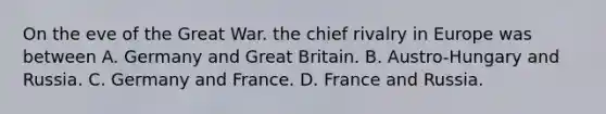 On the eve of the Great War. the chief rivalry in Europe was between A. Germany and Great Britain. B. Austro-Hungary and Russia. C. Germany and France. D. France and Russia.