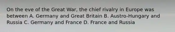 On the eve of the Great War, the chief rivalry in Europe was between A. Germany and Great Britain B. Austro-Hungary and Russia C. Germany and France D. France and Russia