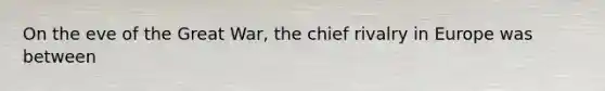 On the eve of the Great War, the chief rivalry in Europe was between