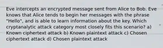 Eve intercepts an encrypted message sent from Alice to Bob. Eve knows that Alice tends to begin her messages with the phrase "Hello", and is able to learn information about the key. Which cryptanalytic attack category most closely fits this scenario? a) Known ciphertext attack b) Known plaintext attack c) Chosen ciphertext attack d) Chosen plaintext attack