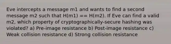 Eve intercepts a message m1 and wants to find a second message m2 such that H(m1) == H(m2). If Eve can find a valid m2, which property of cryptographically-secure hashing was violated? a) Pre-image resistance b) Post-image resistance c) Weak collision resistance d) Strong collision resistance