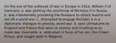 On the eve of the outbreak of war in Europe in 1914, William II of Germany: a. was plotting the overthrow of Nicholas II in Russia. b. was intentionally provoking the Russians to attack Austria and set off a world war. c. attempted to engage Nicholas II in a diplomatic dialogue to possibly avoid war. d. sent ultimatums to England and France that were so clumsy and insulting as to make war inevitable. e. abdicated in favor of his son, the Crown Prince, and sought exile in Belgium.