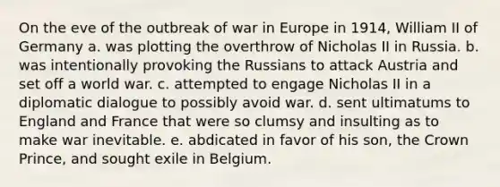 On the eve of the outbreak of war in Europe in 1914, William II of Germany a. was plotting the overthrow of Nicholas II in Russia. b. was intentionally provoking the Russians to attack Austria and set off a world war. c. attempted to engage Nicholas II in a diplomatic dialogue to possibly avoid war. d. sent ultimatums to England and France that were so clumsy and insulting as to make war inevitable. e. abdicated in favor of his son, the Crown Prince, and sought exile in Belgium.