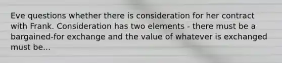 Eve questions whether there is consideration for her contract with Frank. Consideration has two elements - there must be a bargained-for exchange and the value of whatever is exchanged must be...