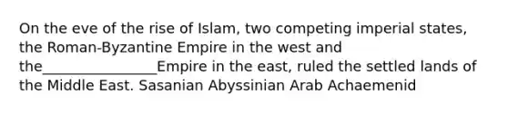 On the eve of the rise of Islam, two competing imperial states, the Roman-Byzantine Empire in the west and the________________Empire in the east, ruled the settled lands of the Middle East. Sasanian Abyssinian Arab Achaemenid