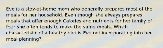 Eve is a stay-at-home mom who generally prepares most of the meals for her household. Even though she always prepares meals that offer enough Calories and nutrients for her family of four she often tends to make the same meals. Which characteristic of a healthy diet is Eve not incorporating into her meal planning?