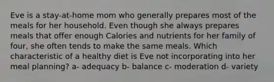 Eve is a stay-at-home mom who generally prepares most of the meals for her household. Even though she always prepares meals that offer enough Calories and nutrients for her family of four, she often tends to make the same meals. Which characteristic of a healthy diet is Eve not incorporating into her meal planning? a- adequacy b- balance c- moderation d- variety