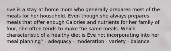 Eve is a stay-at-home mom who generally prepares most of the meals for her household. Even though she always prepares meals that offer enough Calories and nutrients for her family of four, she often tends to make the same meals. Which characteristic of a healthy diet is Eve not incorporating into her meal planning? - adequacy - moderation - variety - balance