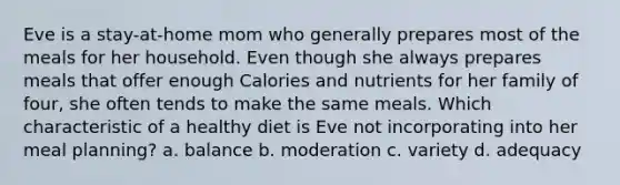 Eve is a stay-at-home mom who generally prepares most of the meals for her household. Even though she always prepares meals that offer enough Calories and nutrients for her family of four, she often tends to make the same meals. Which characteristic of a healthy diet is Eve not incorporating into her meal planning? a. balance b. moderation c. variety d. adequacy