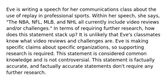 Eve is writing a speech for her communications class about the use of replay in professional sports. Within her speech, she says, "The NBA, NFL, MLB, and NHL all currently include video reviews and/or challenges." In terms of requiring further research, how does this statement stack up? It is unlikely that Eve's classmates know what video reviews and challenges are. Eve is making specific claims about specific organizations, so supporting research is required. This statement is considered common knowledge and is not controversial. This statement is factually accurate, and factually accurate statements don't require any further research.