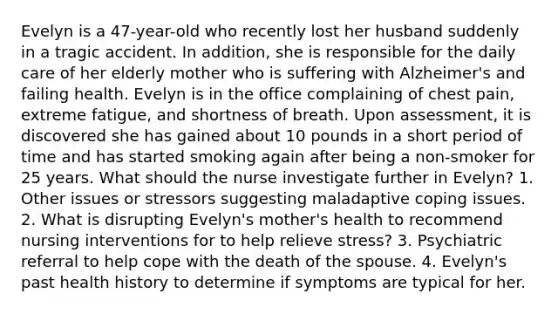 Evelyn is a 47-year-old who recently lost her husband suddenly in a tragic accident. In addition, she is responsible for the daily care of her elderly mother who is suffering with Alzheimer's and failing health. Evelyn is in the office complaining of chest pain, extreme fatigue, and shortness of breath. Upon assessment, it is discovered she has gained about 10 pounds in a short period of time and has started smoking again after being a non-smoker for 25 years. What should the nurse investigate further in Evelyn? 1. Other issues or stressors suggesting maladaptive coping issues. 2. What is disrupting Evelyn's mother's health to recommend nursing interventions for to help relieve stress? 3. Psychiatric referral to help cope with the death of the spouse. 4. Evelyn's past health history to determine if symptoms are typical for her.