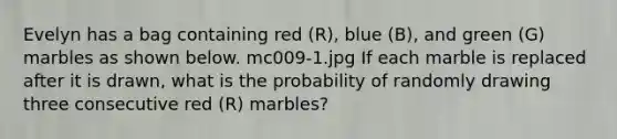 Evelyn has a bag containing red (R), blue (B), and green (G) marbles as shown below. mc009-1.jpg If each marble is replaced after it is drawn, what is the probability of randomly drawing three consecutive red (R) marbles?