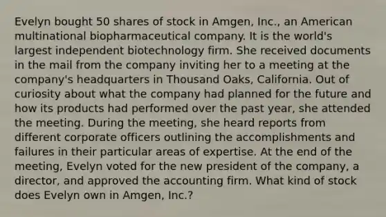 Evelyn bought 50 shares of stock in Amgen, Inc., an American multinational biopharmaceutical company. It is the world's largest independent biotechnology firm. She received documents in the mail from the company inviting her to a meeting at the company's headquarters in Thousand Oaks, California. Out of curiosity about what the company had planned for the future and how its products had performed over the past year, she attended the meeting. During the meeting, she heard reports from different corporate officers outlining the accomplishments and failures in their particular areas of expertise. At the end of the meeting, Evelyn voted for the new president of the company, a director, and approved the accounting firm. What kind of stock does Evelyn own in Amgen, Inc.?