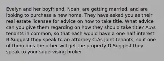 Evelyn and her boyfriend, Noah, are getting married, and are looking to purchase a new home. They have asked you as their real estate licensee for advice on how to take title. What advice can you give them regarding on how they should take title? A:As tenants in common, so that each would have a one-half interest B:Suggest they speak to an attorney C:As joint tenants, so if one of them dies the other will get the property D:Suggest they speak to your supervising broker