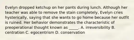 Evelyn dropped ketchup on her pants during lunch. Although her teacher was able to remove the stain completely, Evelyn cries hysterically, saying that she wants to go home because her outfit is ruined. Her behavior demonstrates the characteristic of preoperational thought known as _____. A. irreversibility B. centration C. egocentrism D. conservation