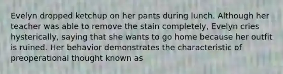 Evelyn dropped ketchup on her pants during lunch. Although her teacher was able to remove the stain completely, Evelyn cries hysterically, saying that she wants to go home because her outfit is ruined. Her behavior demonstrates the characteristic of preoperational thought known as