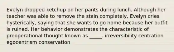 Evelyn dropped ketchup on her pants during lunch. Although her teacher was able to remove the stain completely, Evelyn cries hysterically, saying that she wants to go home because her outfit is ruined. Her behavior demonstrates the characteristic of preoperational thought known as _____. irreversibility centration egocentrism conservation