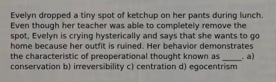 Evelyn dropped a tiny spot of ketchup on her pants during lunch. Even though her teacher was able to completely remove the spot, Evelyn is crying hysterically and says that she wants to go home because her outfit is ruined. Her behavior demonstrates the characteristic of preoperational thought known as _____. a) conservation b) irreversibility c) centration d) egocentrism