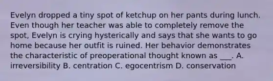 Evelyn dropped a tiny spot of ketchup on her pants during lunch. Even though her teacher was able to completely remove the spot, Evelyn is crying hysterically and says that she wants to go home because her outfit is ruined. Her behavior demonstrates the characteristic of preoperational thought known as ___. A. irreversibility B. centration C. egocentrism D. conservation