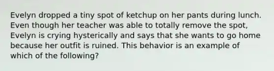 Evelyn dropped a tiny spot of ketchup on her pants during lunch. Even though her teacher was able to totally remove the spot, Evelyn is crying hysterically and says that she wants to go home because her outfit is ruined. This behavior is an example of which of the following?