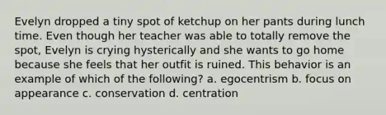 Evelyn dropped a tiny spot of ketchup on her pants during lunch time. Even though her teacher was able to totally remove the spot, Evelyn is crying hysterically and she wants to go home because she feels that her outfit is ruined. This behavior is an example of which of the following? a. egocentrism b. focus on appearance c. conservation d. centration