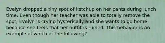 Evelyn dropped a tiny spot of ketchup on her pants during lunch time. Even though her teacher was able to totally remove the spot, Evelyn is crying hysterically and she wants to go home because she feels that her outfit is ruined. This behavior is an example of which of the following?