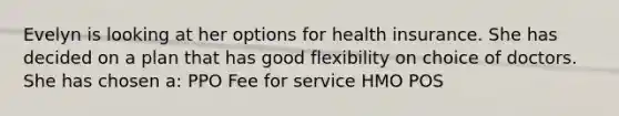 Evelyn is looking at her options for health insurance. She has decided on a plan that has good flexibility on choice of doctors. She has chosen a: PPO Fee for service HMO POS