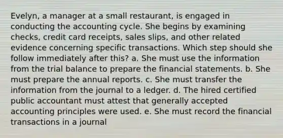 Evelyn, a manager at a small restaurant, is engaged in conducting the accounting cycle. She begins by examining checks, credit card receipts, sales slips, and other related evidence concerning specific transactions. Which step should she follow immediately after this? a. She must use the information from the trial balance to prepare the financial statements. b. She must prepare the annual reports. c. She must transfer the information from the journal to a ledger. d. The hired certified public accountant must attest that generally accepted accounting principles were used. e. She must record the financial transactions in a journal