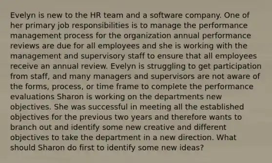 Evelyn is new to the HR team and a software company. One of her primary job responsibilities is to manage the performance management process for the organization annual performance reviews are due for all employees and she is working with the management and supervisory staff to ensure that all employees receive an annual review. Evelyn is struggling to get participation from staff, and many managers and supervisors are not aware of the forms, process, or time frame to complete the performance evaluations Sharon is working on the departments new objectives. She was successful in meeting all the established objectives for the previous two years and therefore wants to branch out and identify some new creative and different objectives to take the department in a new direction. What should Sharon do first to identify some new ideas?