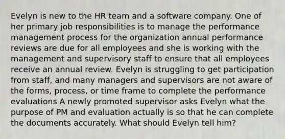 Evelyn is new to the HR team and a software company. One of her primary job responsibilities is to manage the performance management process for the organization annual performance reviews are due for all employees and she is working with the management and supervisory staff to ensure that all employees receive an annual review. Evelyn is struggling to get participation from staff, and many managers and supervisors are not aware of the forms, process, or time frame to complete the performance evaluations A newly promoted supervisor asks Evelyn what the purpose of PM and evaluation actually is so that he can complete the documents accurately. What should Evelyn tell him?