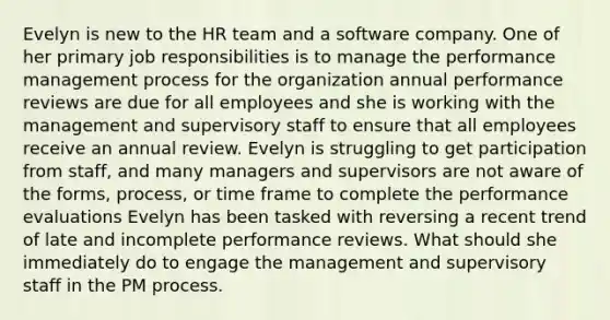 Evelyn is new to the HR team and a software company. One of her primary job responsibilities is to manage the performance management process for the organization annual performance reviews are due for all employees and she is working with the management and supervisory staff to ensure that all employees receive an annual review. Evelyn is struggling to get participation from staff, and many managers and supervisors are not aware of the forms, process, or time frame to complete the performance evaluations Evelyn has been tasked with reversing a recent trend of late and incomplete performance reviews. What should she immediately do to engage the management and supervisory staff in the PM process.