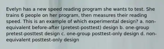 Evelyn has a new speed reading program she wants to test. She trains 6 people on her program, then measures their reading speed. This is an example of which experimental design? a. non-equivalent before-after (pretest-posttest) design b. one-group pretest-posttest design c. one-group posttest-only design d. non-equivalent posttest-only design