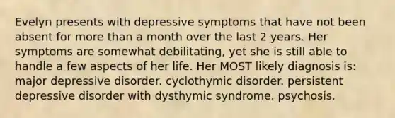 Evelyn presents with depressive symptoms that have not been absent for more than a month over the last 2 years. Her symptoms are somewhat debilitating, yet she is still able to handle a few aspects of her life. Her MOST likely diagnosis is: major depressive disorder. cyclothymic disorder. persistent depressive disorder with dysthymic syndrome. psychosis.