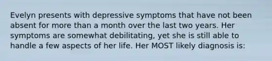 Evelyn presents with depressive symptoms that have not been absent for more than a month over the last two years. Her symptoms are somewhat debilitating, yet she is still able to handle a few aspects of her life. Her MOST likely diagnosis is: