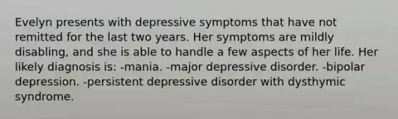 Evelyn presents with depressive symptoms that have not remitted for the last two years. Her symptoms are mildly disabling, and she is able to handle a few aspects of her life. Her likely diagnosis is: -mania. -major depressive disorder. -bipolar depression. -persistent depressive disorder with dysthymic syndrome.