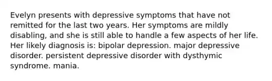 Evelyn presents with depressive symptoms that have not remitted for the last two years. Her symptoms are mildly disabling, and she is still able to handle a few aspects of her life. Her likely diagnosis is: bipolar depression. major depressive disorder. persistent depressive disorder with dysthymic syndrome. mania.