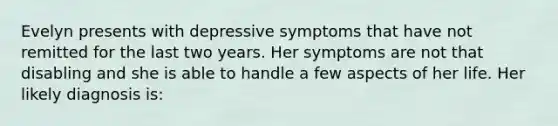 Evelyn presents with depressive symptoms that have not remitted for the last two years. Her symptoms are not that disabling and she is able to handle a few aspects of her life. Her likely diagnosis is: