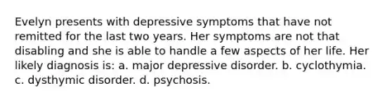 Evelyn presents with depressive symptoms that have not remitted for the last two years. Her symptoms are not that disabling and she is able to handle a few aspects of her life. Her likely diagnosis is: a. major depressive disorder. b. cyclothymia. c. dysthymic disorder. d. psychosis.