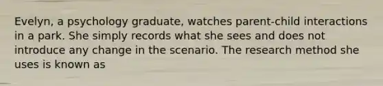 Evelyn, a psychology graduate, watches parent-child interactions in a park. She simply records what she sees and does not introduce any change in the scenario. The research method she uses is known as