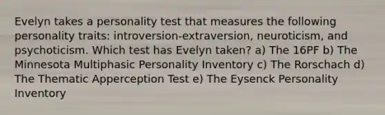 Evelyn takes a personality test that measures the following personality traits: introversion-extraversion, neuroticism, and psychoticism. Which test has Evelyn taken? a) The 16PF b) The Minnesota Multiphasic Personality Inventory c) The Rorschach d) The Thematic Apperception Test e) The Eysenck Personality Inventory