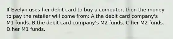 If Evelyn uses her debit card to buy a computer, then the money to pay the retailer will come from: A.the debit card company's M1 funds. B.the debit card company's M2 funds. C.her M2 funds. D.her M1 funds.