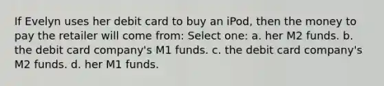 If Evelyn uses her debit card to buy an iPod, then the money to pay the retailer will come from: Select one: a. her M2 funds. b. the debit card company's M1 funds. c. the debit card company's M2 funds. d. her M1 funds.