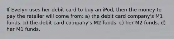 If Evelyn uses her debit card to buy an iPod, then the money to pay the retailer will come from: a) the debit card company's M1 funds. b) the debit card company's M2 funds. c) her M2 funds. d) her M1 funds.