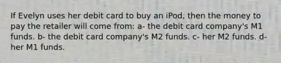 If Evelyn uses her debit card to buy an iPod, then the money to pay the retailer will come from: a- the debit card company's M1 funds. b- the debit card company's M2 funds. c- her M2 funds. d- her M1 funds.