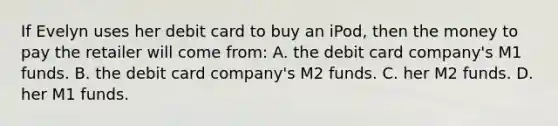 If Evelyn uses her debit card to buy an iPod, then the money to pay the retailer will come from: A. the debit card company's M1 funds. B. the debit card company's M2 funds. C. her M2 funds. D. her M1 funds.